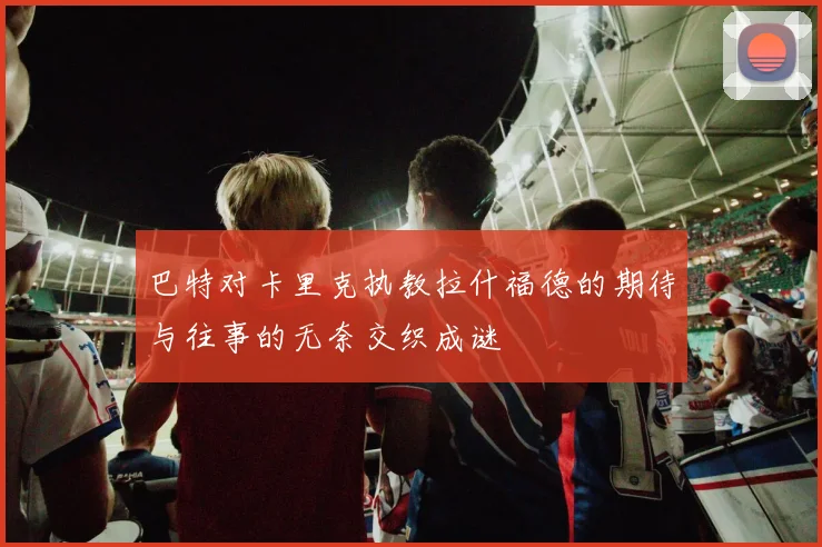 巴特对卡里克执教拉什福德的期待与往事的无奈交织成谜