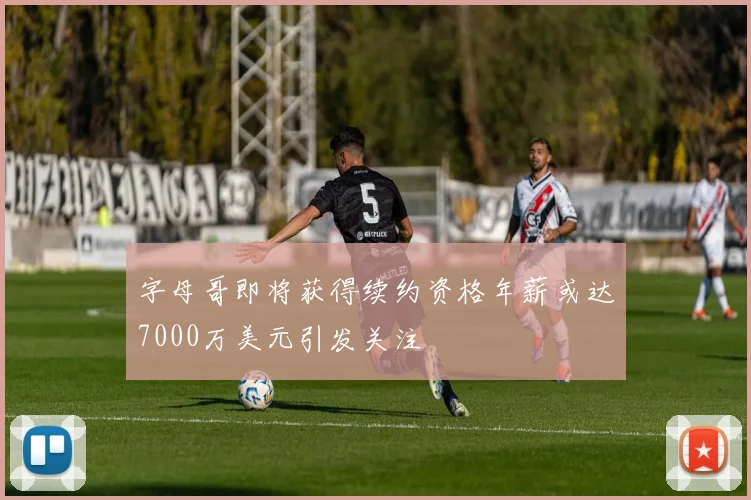 字母哥即将获得续约资格年薪或达7000万美元引发关注