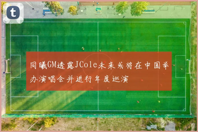 同曦GM透露JCole未来或将在中国举办演唱会并进行年度巡演