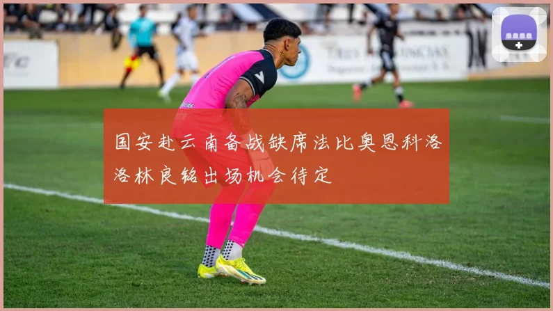 国安赴云南备战缺席法比奥恩科洛洛林良铭出场机会待定