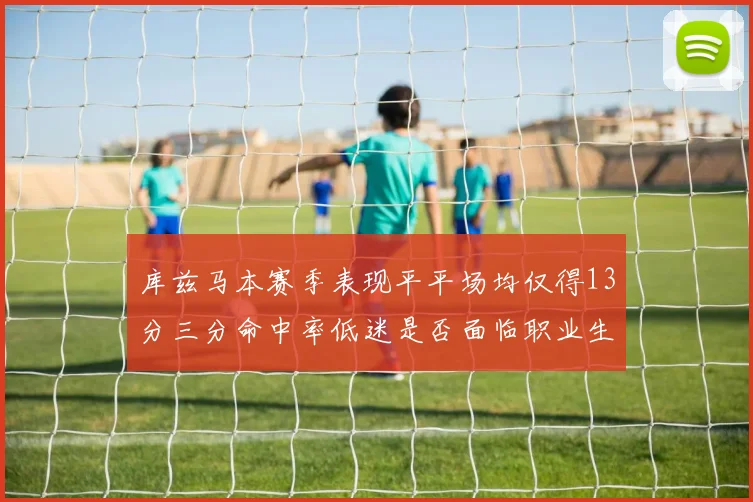 库兹马本赛季表现平平场均仅得13分三分命中率低迷是否面临职业生涯低谷