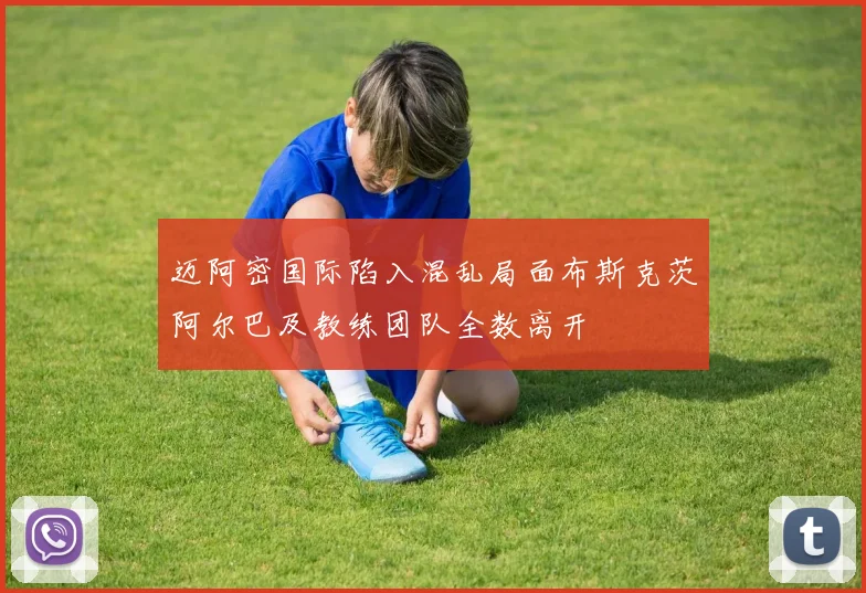迈阿密国际陷入混乱局面布斯克茨阿尔巴及教练团队全数离开