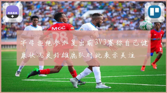 字母拒绝参加复出前3V3赛称自己健康状况良好雄鹿队对此表示关注
