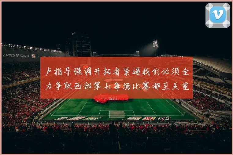 卢指导强调开拓者紧逼我们必须全力争取西部第七每场比赛都至关重要