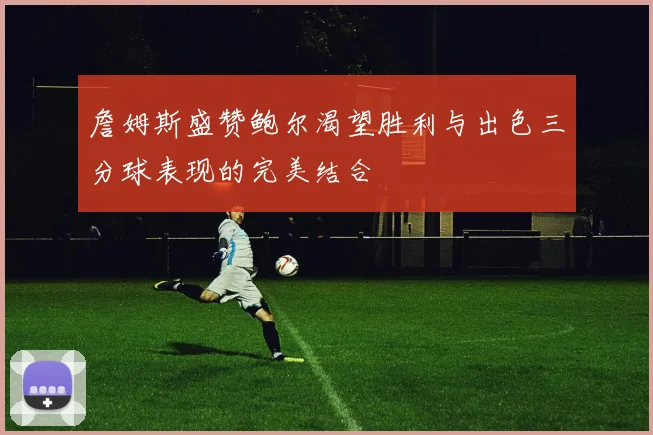 詹姆斯盛赞鲍尔渴望胜利与出色三分球表现的完美结合