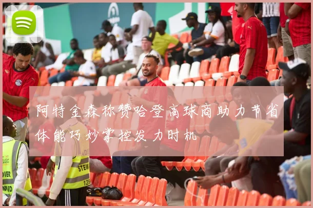 阿特金森称赞哈登高球商助力节省体能巧妙掌控发力时机