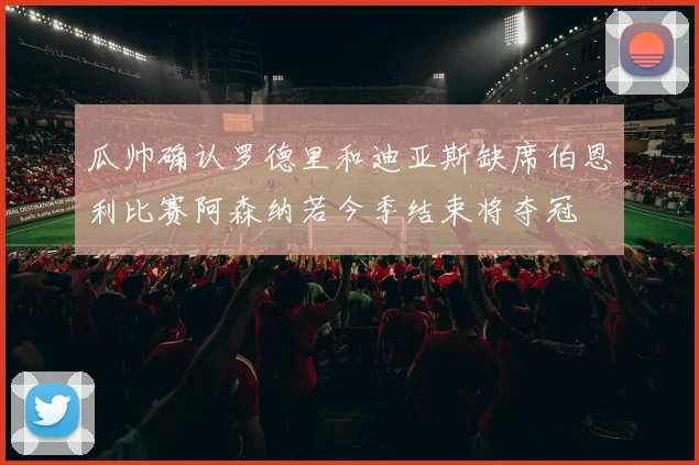 瓜帅确认罗德里和迪亚斯缺席伯恩利比赛阿森纳若今季结束将夺冠