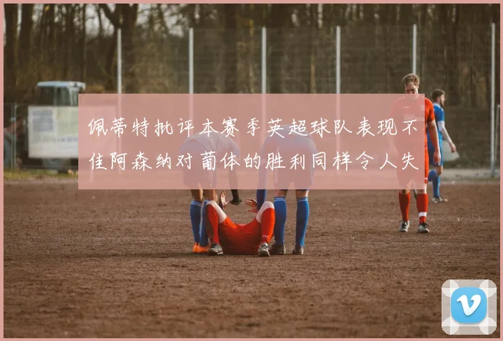 佩蒂特批评本赛季英超球队表现不佳阿森纳对葡体的胜利同样令人失望