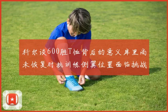 科尔谈600胜T恤背后的意义库里尚未恢复对抗训练侧翼位置面临挑战