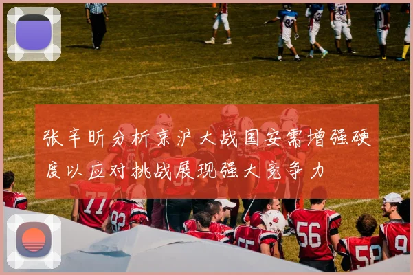张辛昕分析京沪大战国安需增强硬度以应对挑战展现强大竞争力