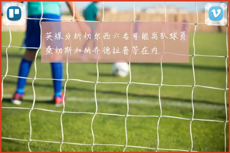 英媒分析切尔西六名可能离队球员桑切斯加纳乔德拉普等在内