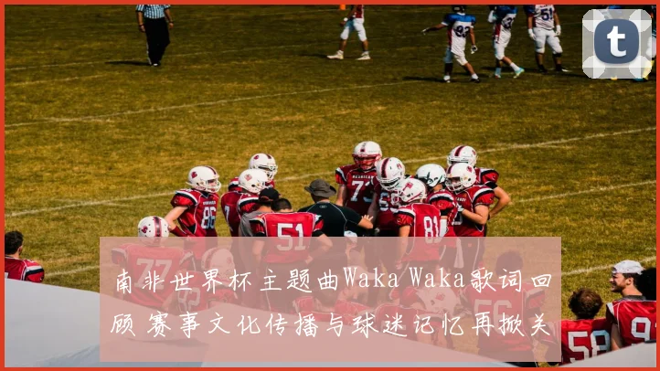 南非世界杯主题曲Waka Waka歌词回顾 赛事文化传播与球迷记忆再掀关注