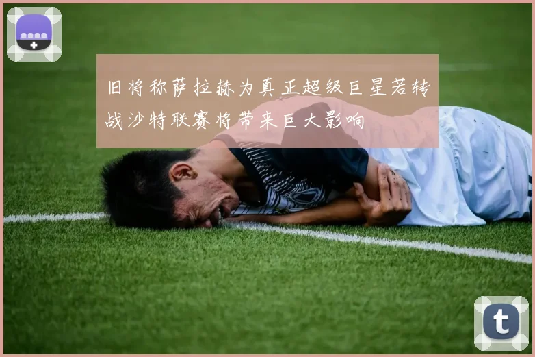 旧将称萨拉赫为真正超级巨星若转战沙特联赛将带来巨大影响