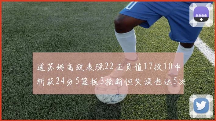 道苏姆高效表现22正负值17投10中斩获24分5篮板3抢断但失误也达5次