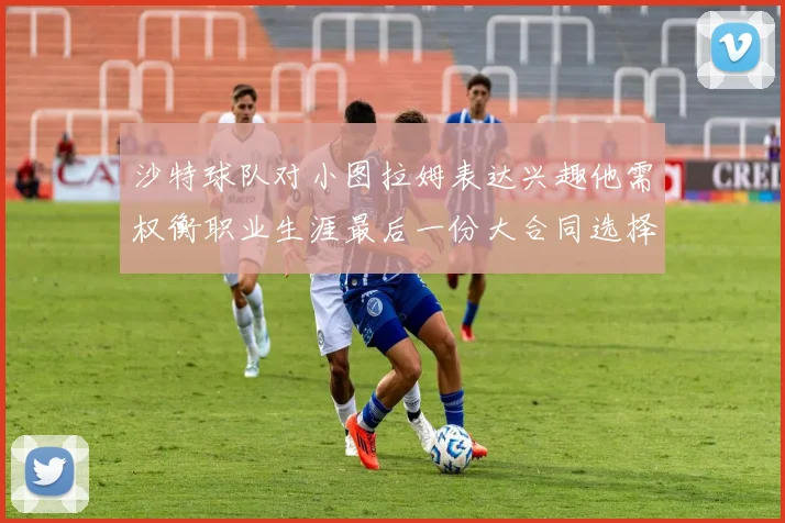 沙特球队对小图拉姆表达兴趣他需权衡职业生涯最后一份大合同选择