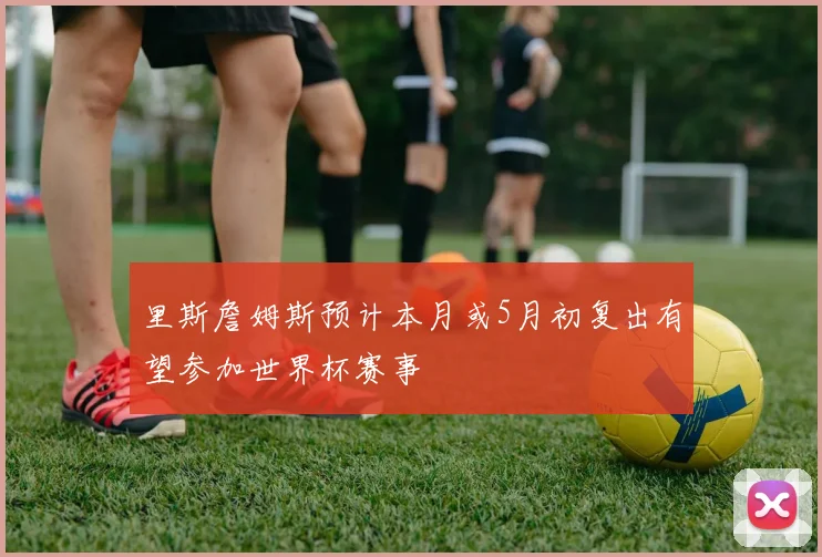 里斯詹姆斯预计本月或5月初复出有望参加世界杯赛事