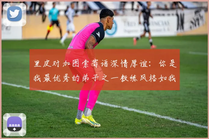 里皮对加图索寄语深情厚谊：你是我最优秀的弟子之一教练风格如我般出色