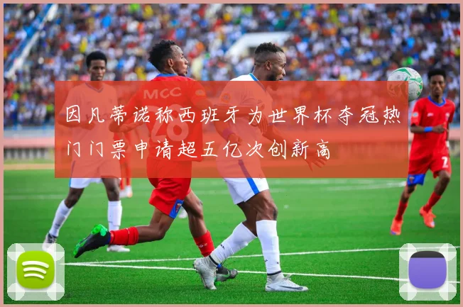 因凡蒂诺称西班牙为世界杯夺冠热门门票申请超五亿次创新高