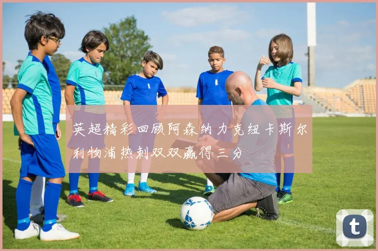 英超精彩回顾阿森纳力克纽卡斯尔利物浦热刺双双赢得三分