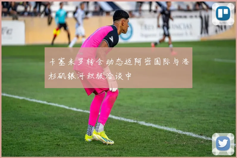 卡塞米罗转会动态迈阿密国际与洛杉矶银河积极洽谈中
