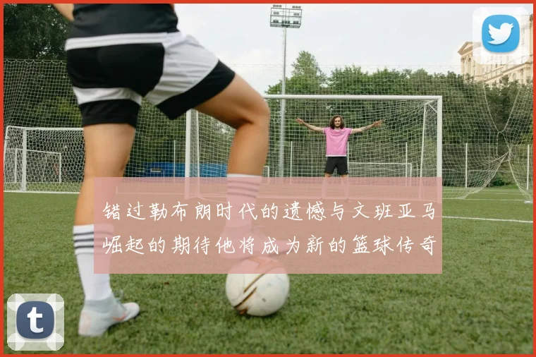 错过勒布朗时代的遗憾与文班亚马崛起的期待他将成为新的篮球传奇
