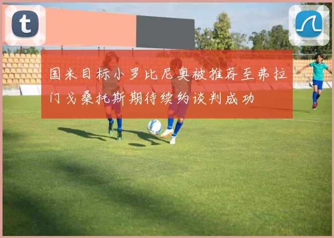 国米目标小罗比尼奥被推荐至弗拉门戈桑托斯期待续约谈判成功