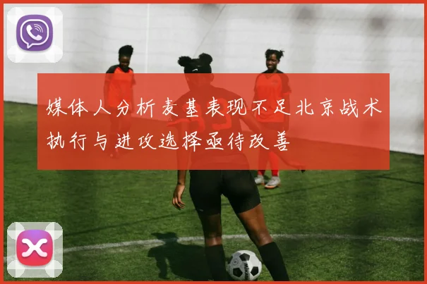 媒体人分析麦基表现不足北京战术执行与进攻选择亟待改善