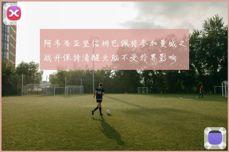 阿韦洛亚坚信姆巴佩将参加曼城之战并保持清醒头脑不受外界影响