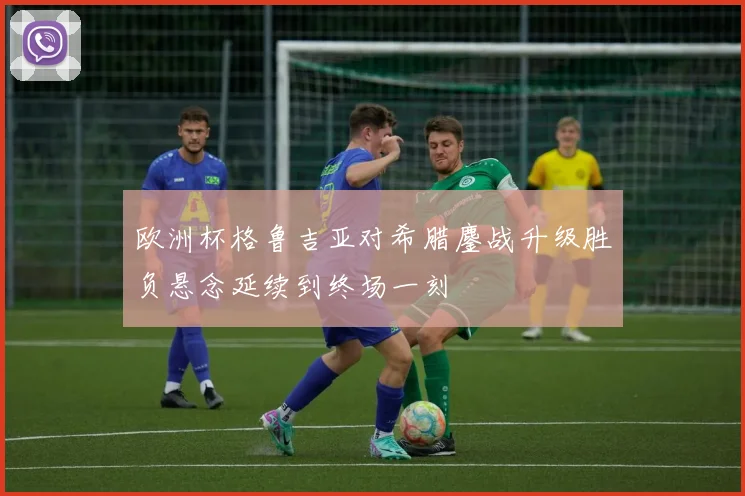 欧洲杯格鲁吉亚对希腊鏖战升级胜负悬念延续到终场一刻