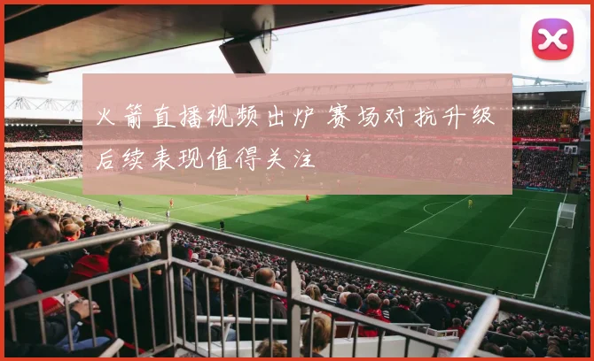 火箭直播视频出炉 赛场对抗升级 后续表现值得关注