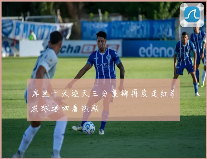 库里十大逆天三分集锦再度走红引发球迷回看热潮