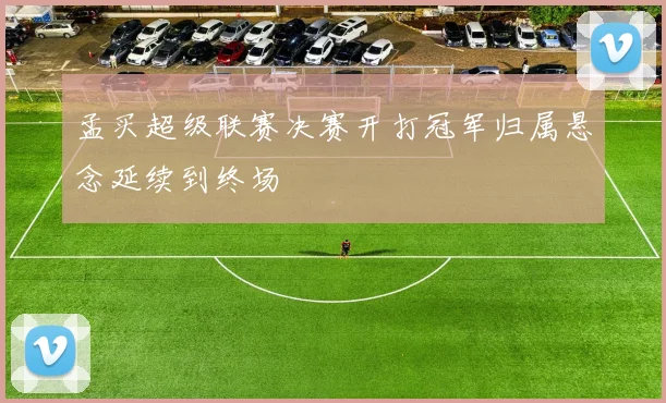 孟买超级联赛决赛开打冠军归属悬念延续到终场