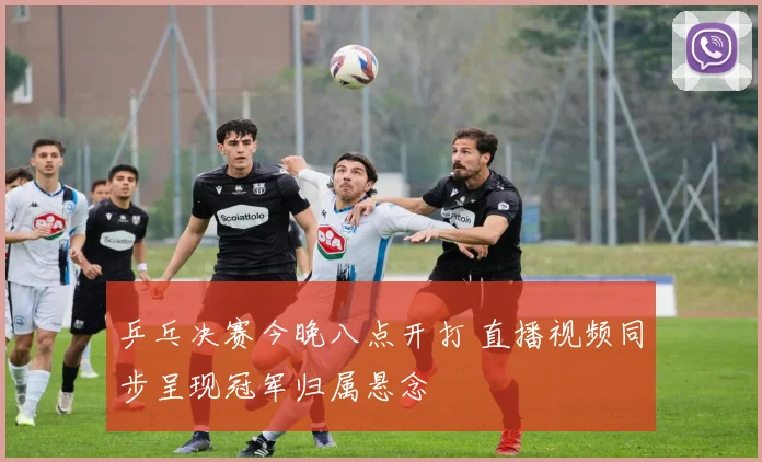 乒乓决赛今晚八点开打 直播视频同步呈现冠军归属悬念