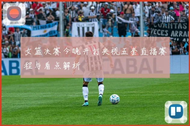 女篮决赛今晚开打央视五套直播赛程与看点解析