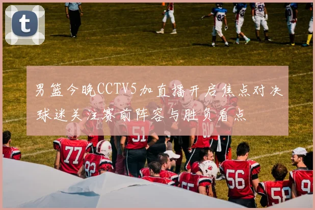 男篮今晚CCTV5加直播开启焦点对决 球迷关注赛前阵容与胜负看点