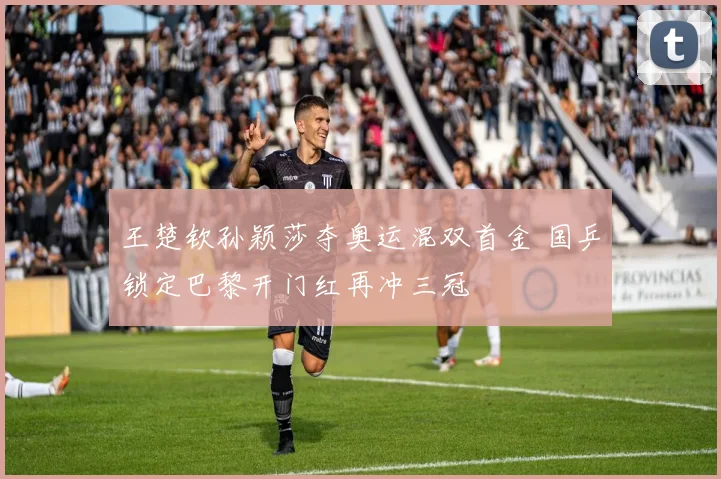 王楚钦孙颖莎夺奥运混双首金 国乒锁定巴黎开门红再冲三冠