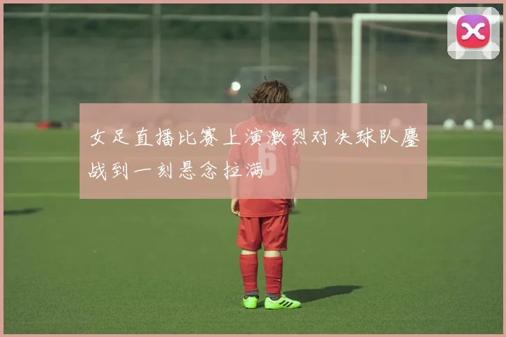 女足直播比赛上演激烈对决球队鏖战到一刻悬念拉满