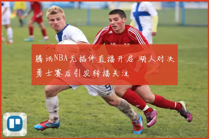 腾讯NBA无插件直播开启 湖人对决勇士赛后引发转播关注