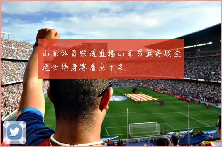 山东体育频道直播山东男篮备战全运会热身赛看点十足